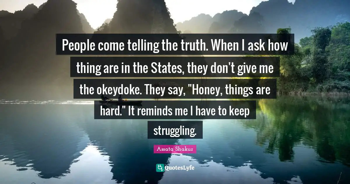 People come telling the truth. When I ask how thing are in the States, they don't give me the okeydoke. They say, "Honey, things are hard." It reminds me I have to keep struggling.
