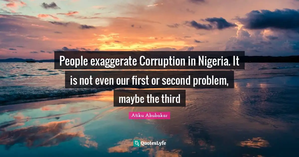 People exaggerate Corruption in Nigeria. It is not even our first or second problem, maybe the third