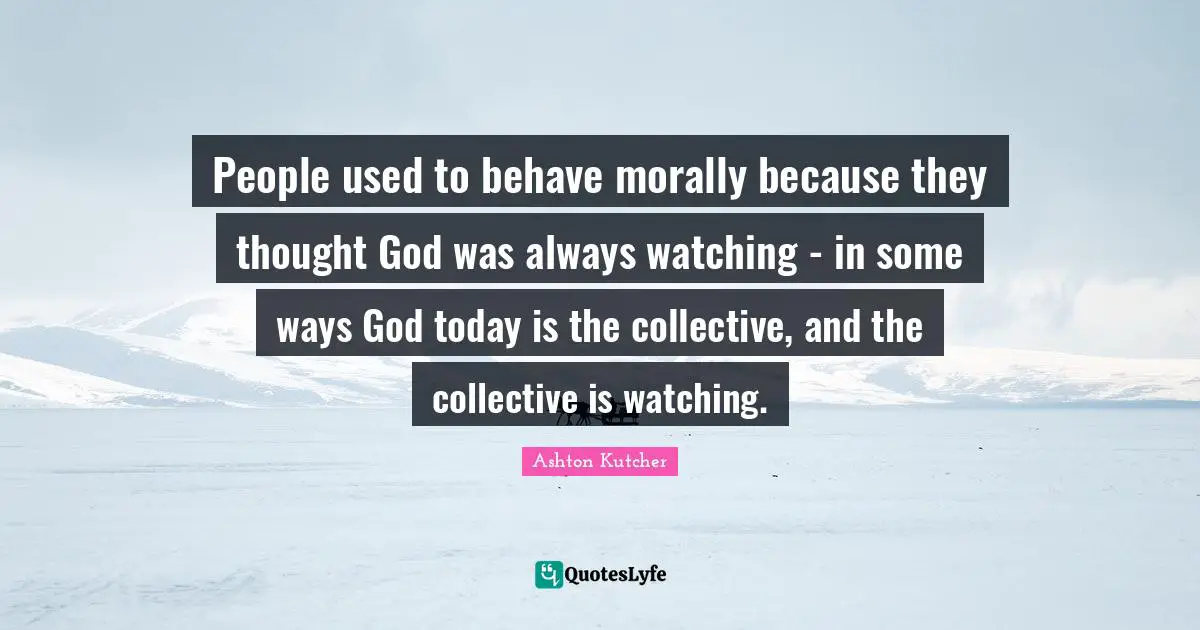 People used to behave morally because they thought God was always watching - in some ways God today is the collective, and the collective is watching.