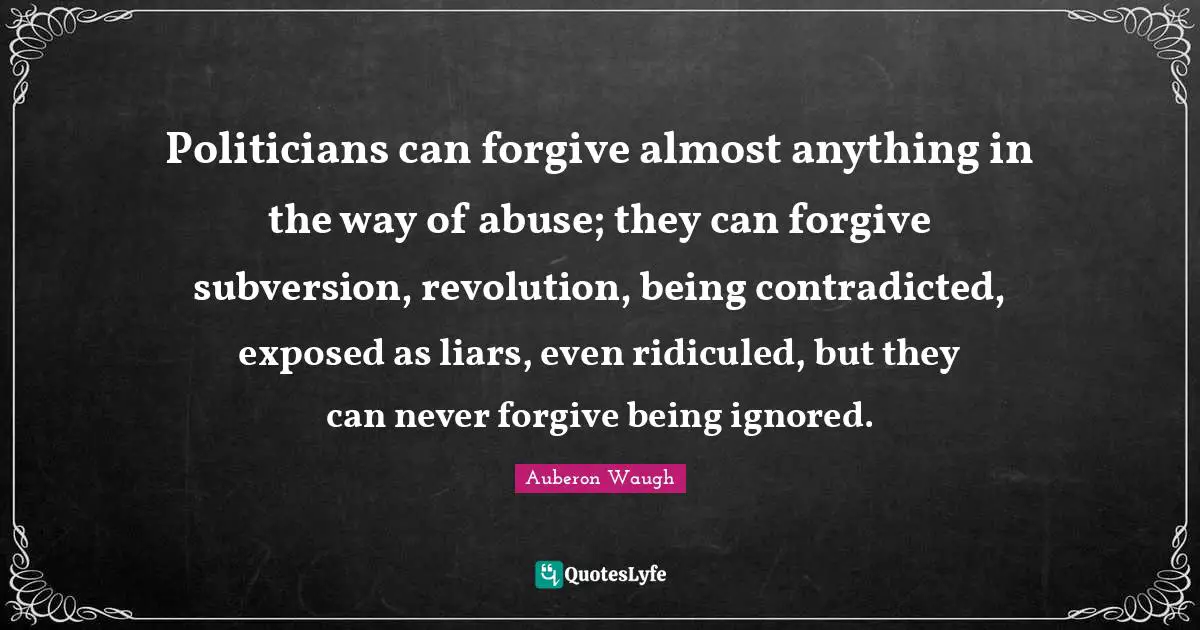 Politicians can forgive almost anything in the way of abuse; they can forgive subversion, revolution, being contradicted, exposed as liars, even ridiculed, but they can never forgive being ignored.