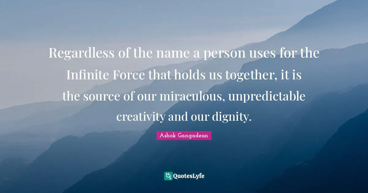 Regardless of the name a person uses for the Infinite Force that holds us together, it is the source of our miraculous, unpredictable creativity and our dignity.