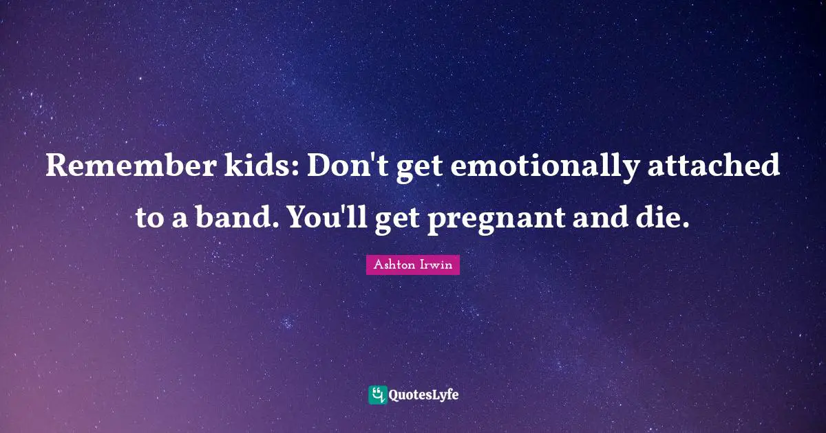 Remember kids: Don't get emotionally attached to a band. You'll get pregnant and die.