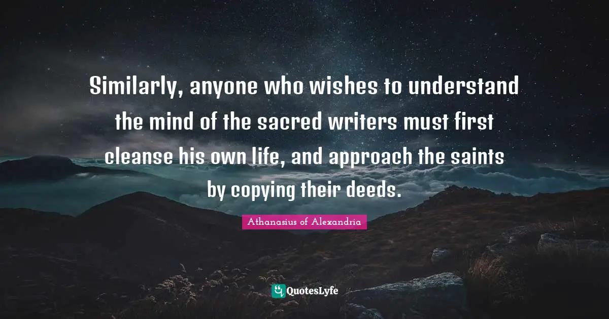 Athanasius Of Alexandria Quotes: "Similarly, anyone who wishes to understand the mind of the sacred writers must first cleanse his own life, and approach the saints by copying their deeds."