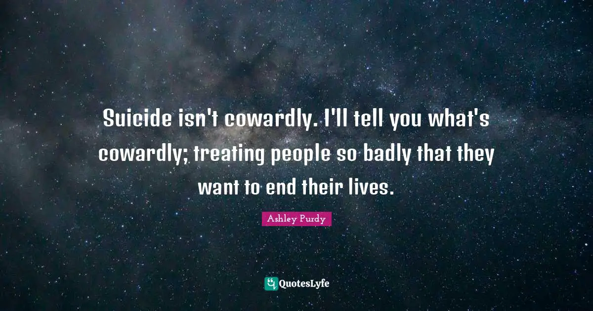 Suicide isn't cowardly. I'll tell you what's cowardly; treating people so badly that they want to end their lives.