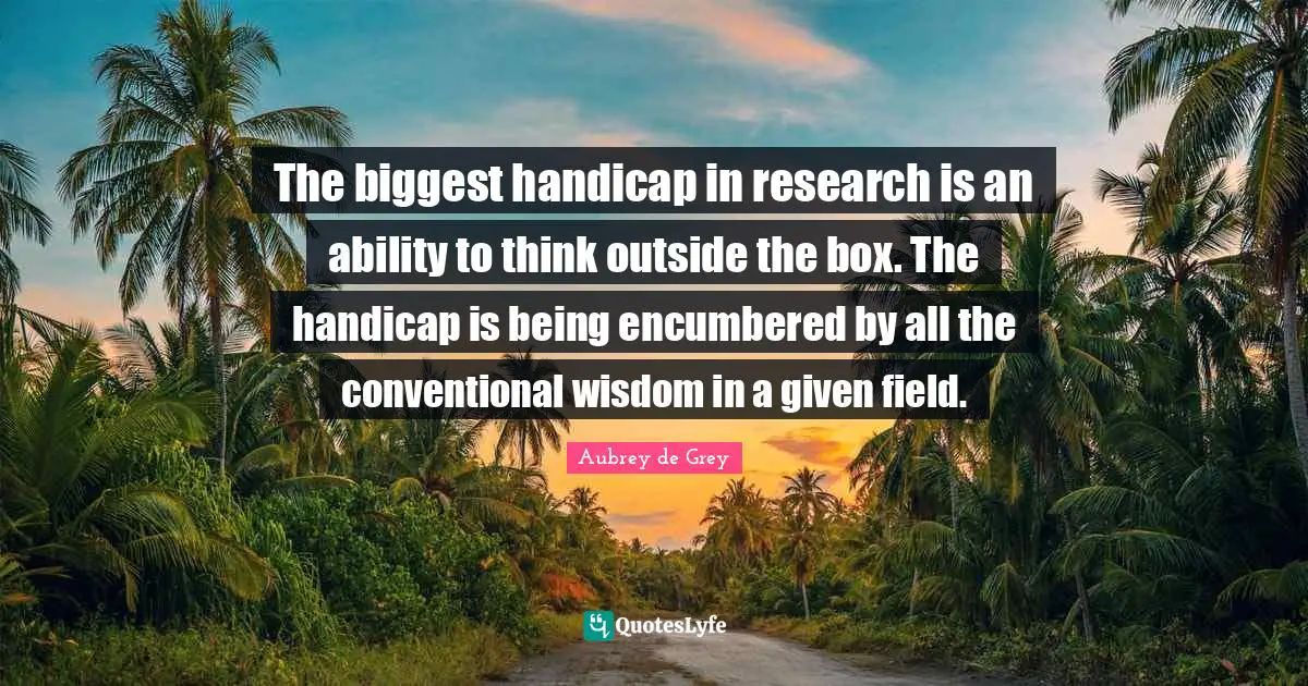 Think Outside The Box Quotes: "The biggest handicap in research is an ability to think outside the box. The handicap is being encumbered by all the conventional wisdom in a given field."