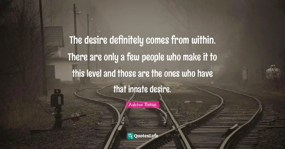 The desire definitely comes from within. There are only a few people who make it to this level and those are the ones who have that innate desire.