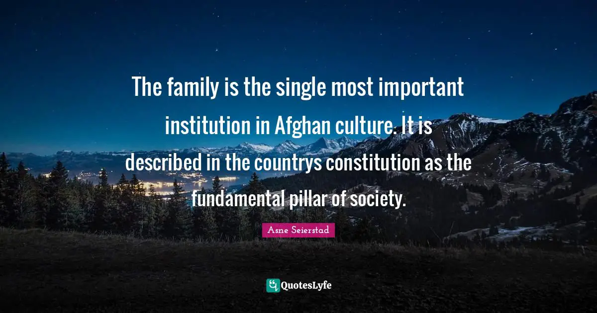The family is the single most important institution in Afghan culture. It is described in the countrys constitution as the fundamental pillar of society.