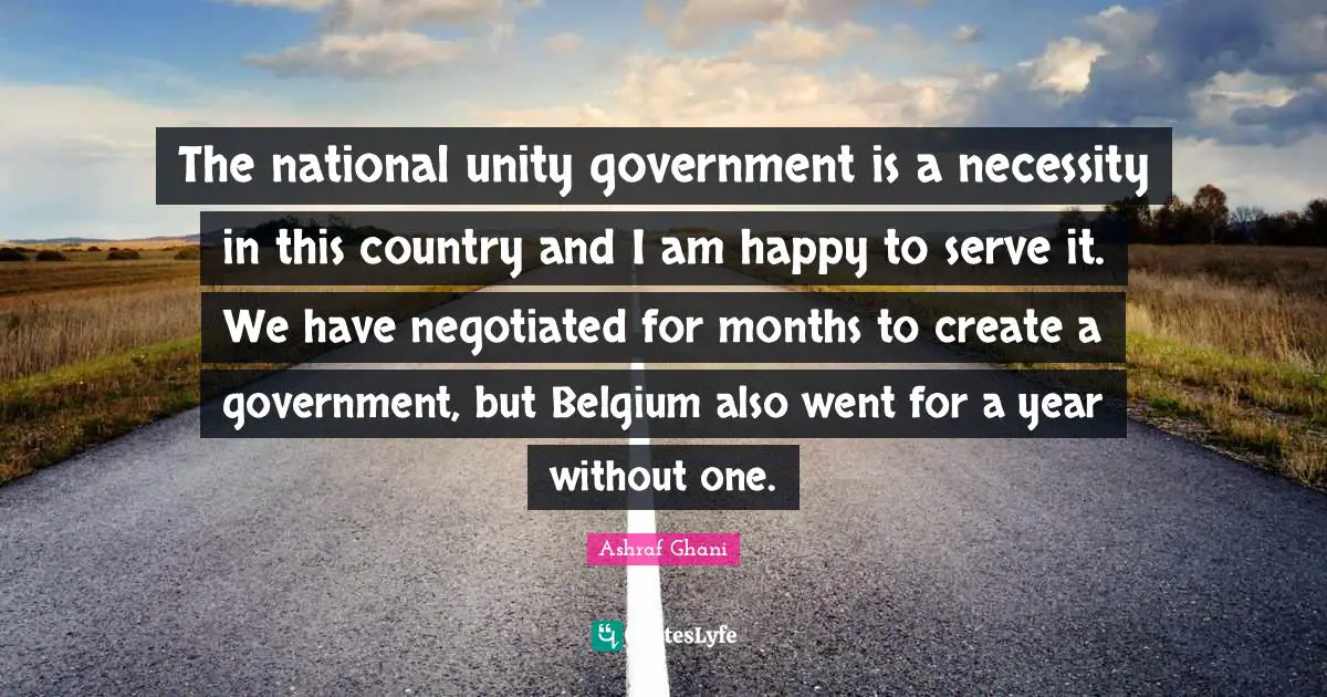 Ashraf Ghani Quotes: "The national unity government is a necessity in this country and I am happy to serve it. We have negotiated for months to create a government, but Belgium also went for a year without one."