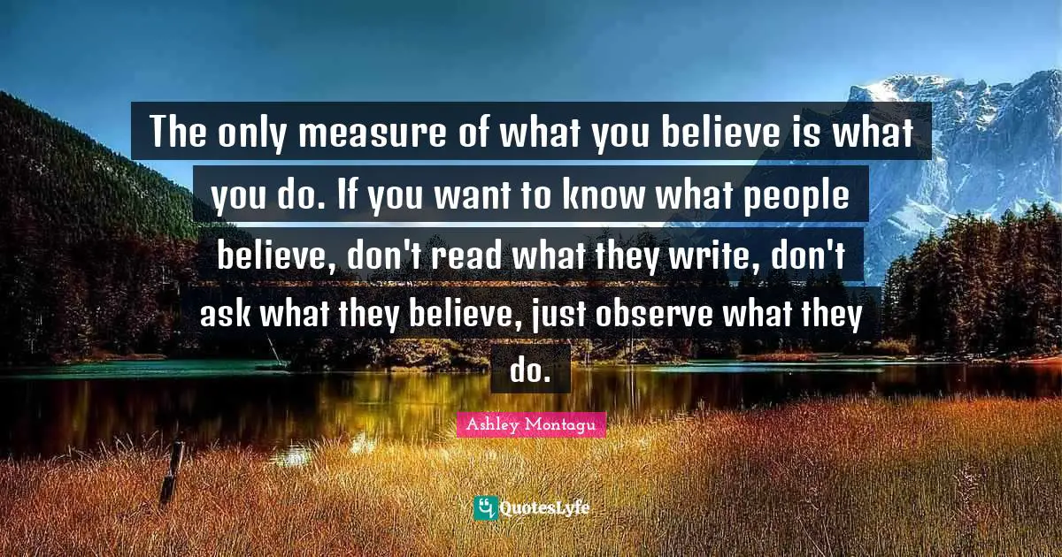 Ashley Montagu Quotes: "The only measure of what you believe is what you do. If you want to know what people believe, don't read what they write, don't ask what they believe, just observe what they do."