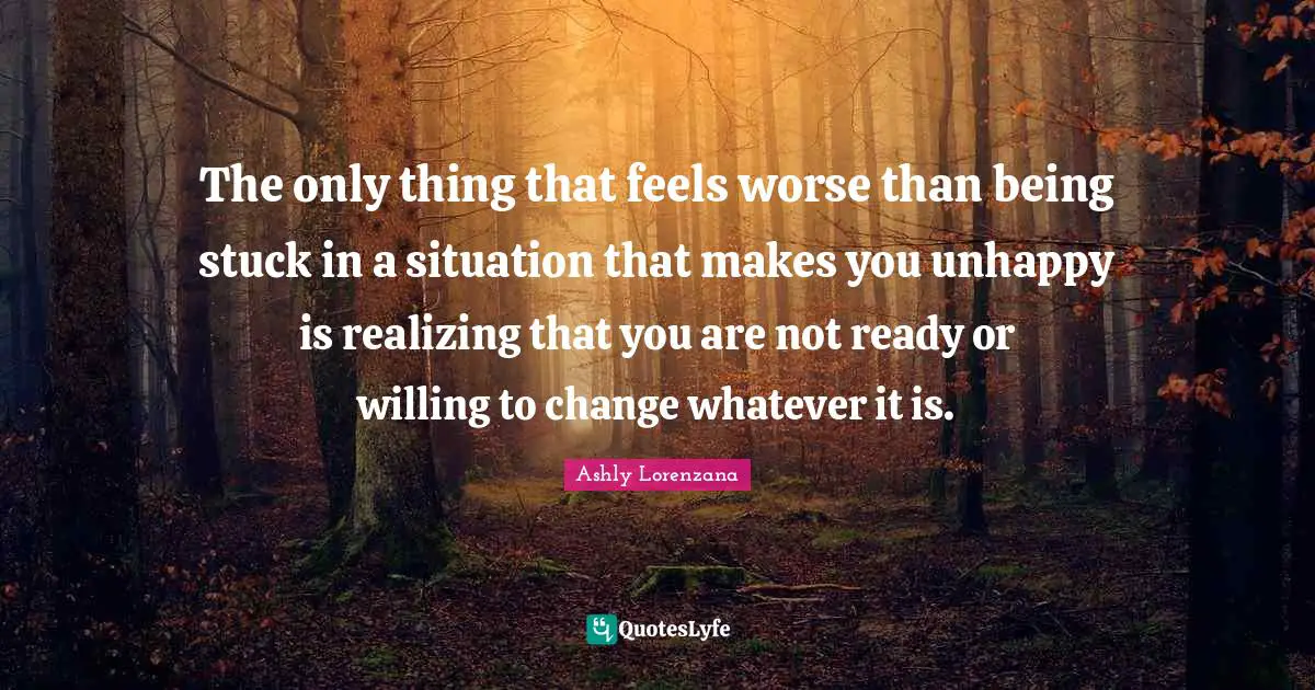 The only thing that feels worse than being stuck in a situation that makes you unhappy is realizing that you are not ready or willing to change whatever it is.