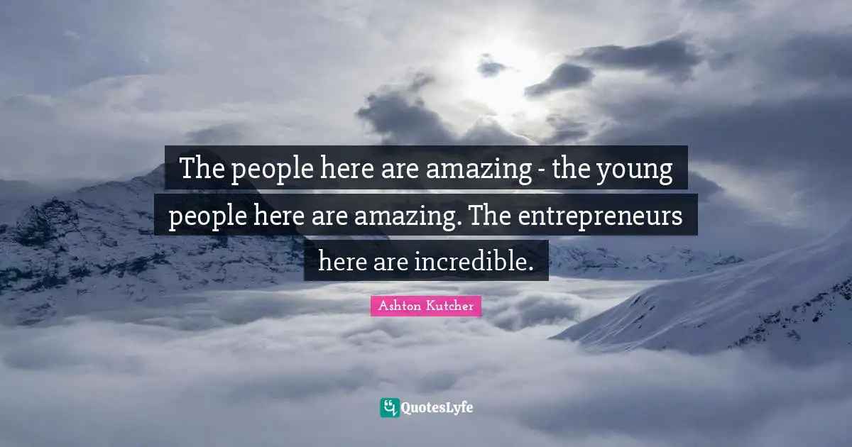 The people here are amazing - the young people here are amazing. The entrepreneurs here are incredible.