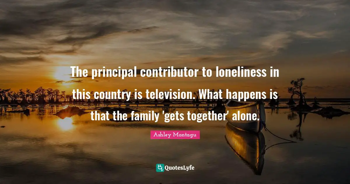Ashley Montagu Quotes: "The principal contributor to loneliness in this country is television. What happens is that the family 'gets together' alone."