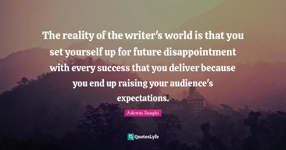 The reality of the writer's world is that you set yourself up for future disappointment with every success that you deliver because you end up raising your audience's expectations.