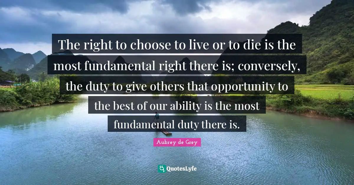 Aubrey De Grey Quotes: "The right to choose to live or to die is the most fundamental right there is; conversely, the duty to give others that opportunity to the best of our ability is the most fundamental duty there is."