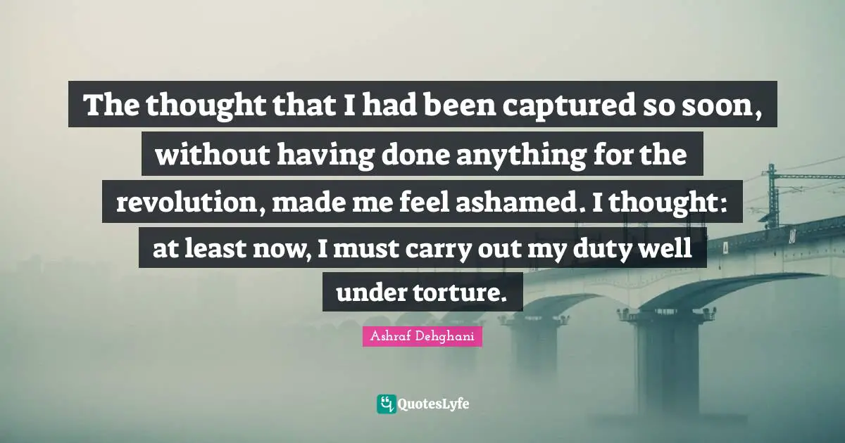 The thought that I had been captured so soon, without having done anything for the revolution, made me feel ashamed. I thought: at least now, I must carry out my duty well under torture.