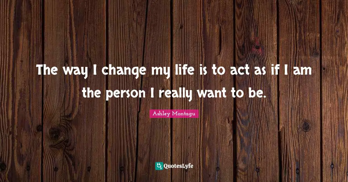 Ashley Montagu Quotes: "The way I change my life is to act as if I am the person I really want to be."