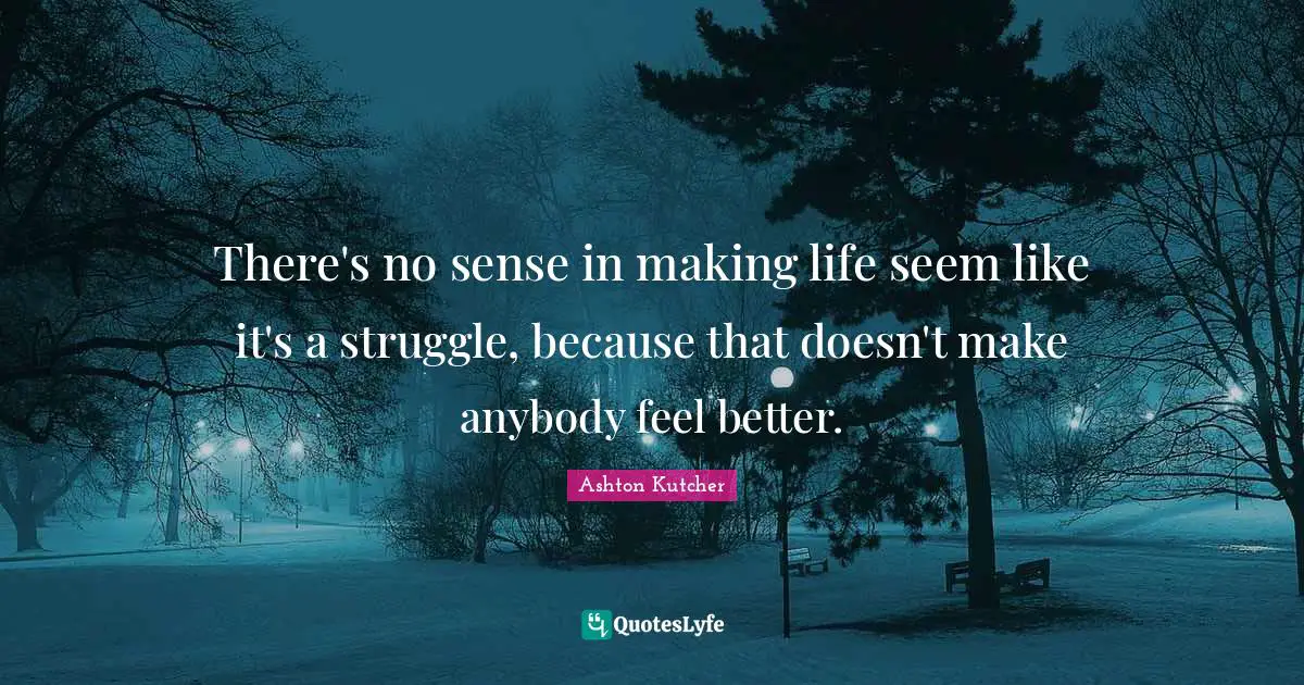 There's no sense in making life seem like it's a struggle, because that doesn't make anybody feel better.