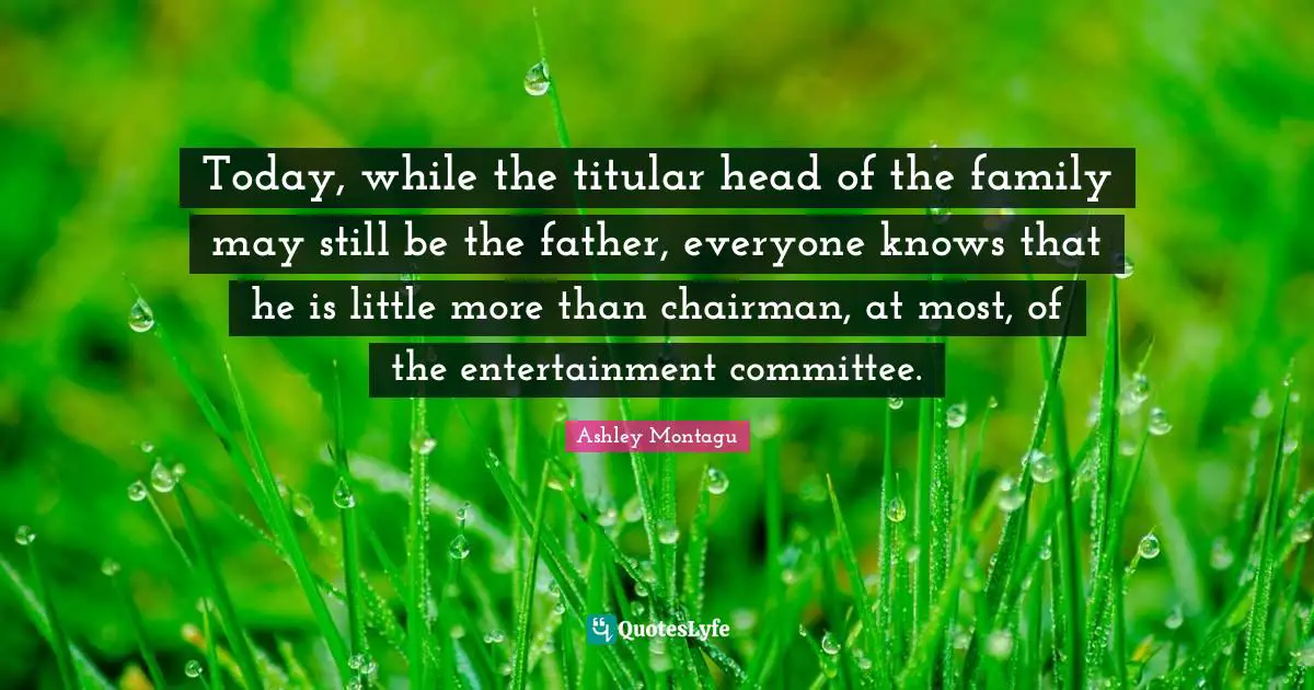 Ashley Montagu Quotes: "Today, while the titular head of the family may still be the father, everyone knows that he is little more than chairman, at most, of the entertainment committee."