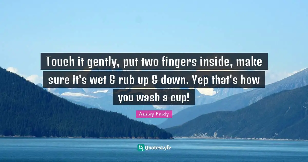 Touch it gently, put two fingers inside, make sure it's wet & rub up & down. Yep that's how you wash a cup!