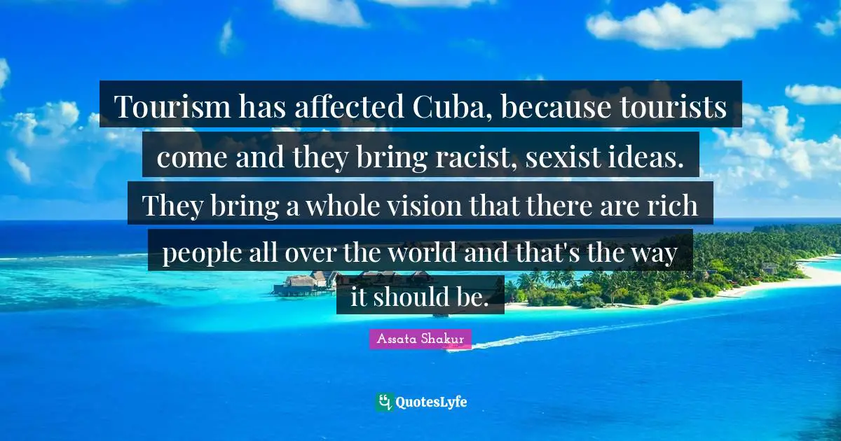 Tourism has affected Cuba, because tourists come and they bring racist, sexist ideas. They bring a whole vision that there are rich people all over the world and that's the way it should be.