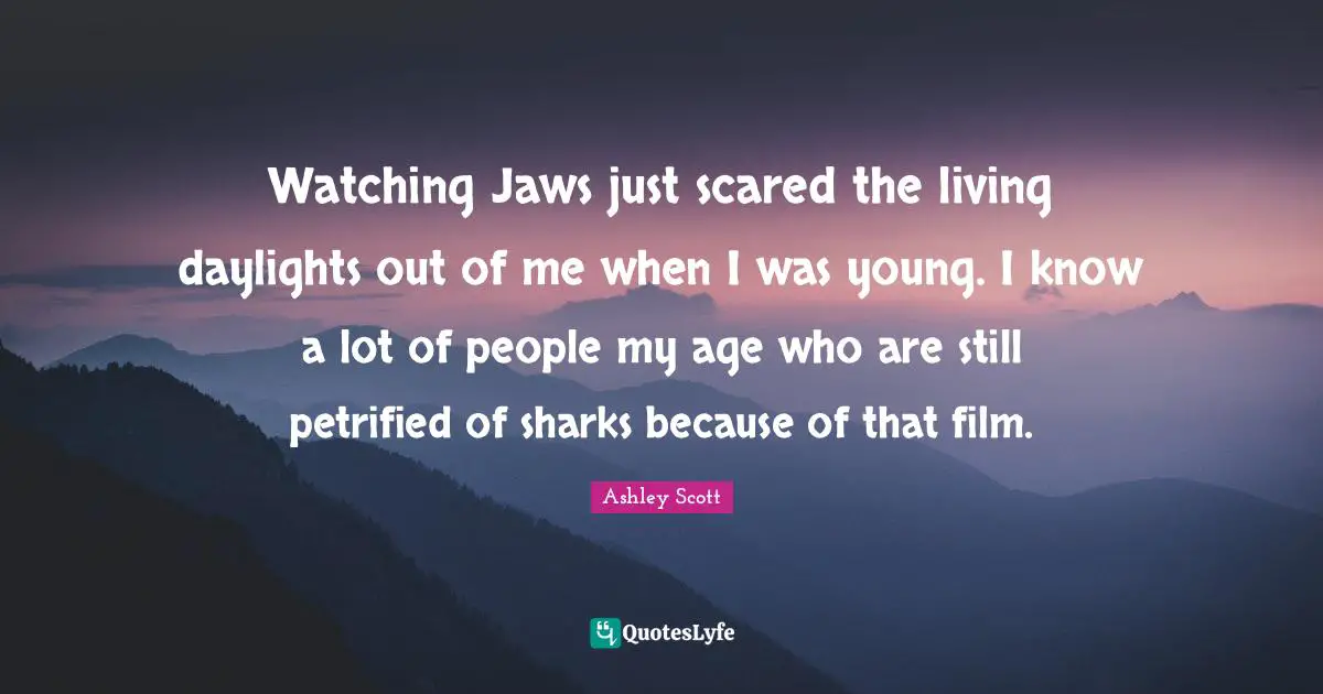 Watching Jaws just scared the living daylights out of me when I was young. I know a lot of people my age who are still petrified of sharks because of that film.