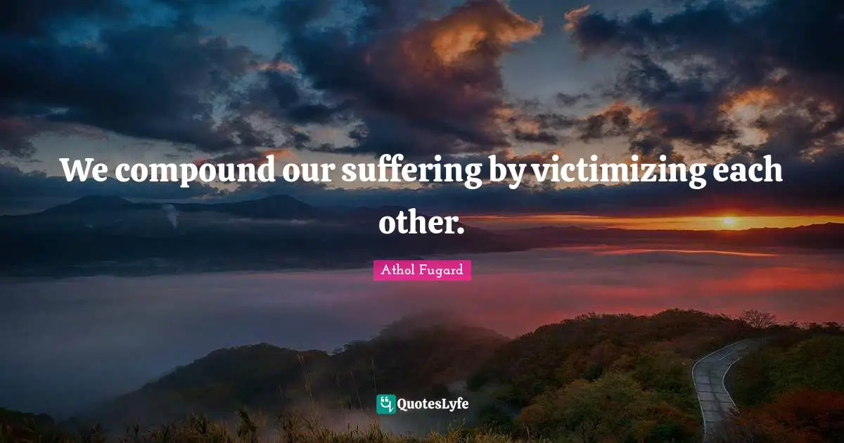 We compound our suffering by victimizing each other.