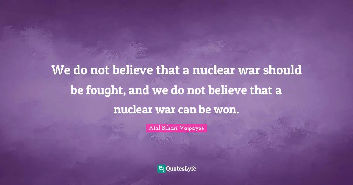 We do not believe that a nuclear war should be fought, and we do not believe that a nuclear war can be won.