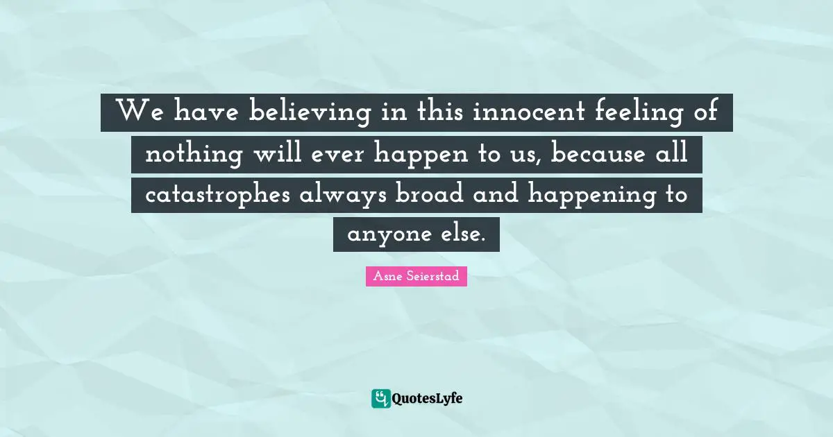 We have believing in this innocent feeling of nothing will ever happen to us, because all catastrophes always broad and happening to anyone else.