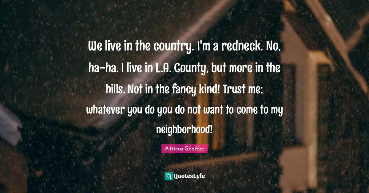 We live in the country. I'm a redneck. No, ha-ha. I live in L.A. County, but more in the hills. Not in the fancy kind! Trust me; whatever you do you do not want to come to my neighborhood!