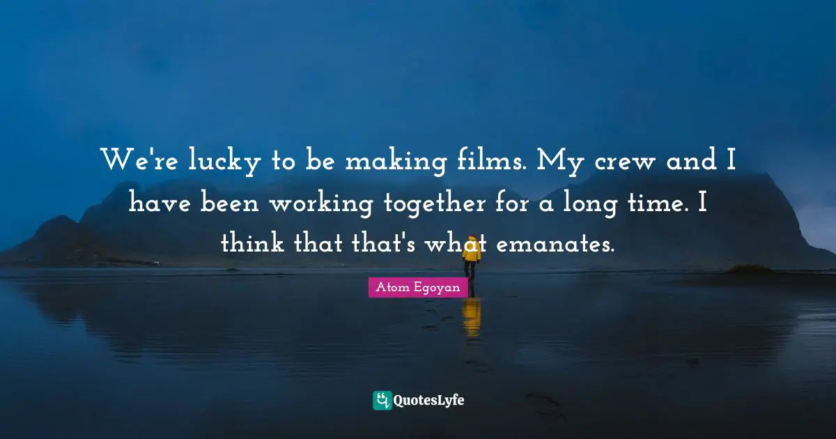 We're lucky to be making films. My crew and I have been working together for a long time. I think that that's what emanates.