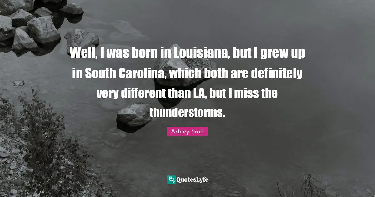 Well, I was born in Louisiana, but I grew up in South Carolina, which both are definitely very different than LA, but I miss the thunderstorms.