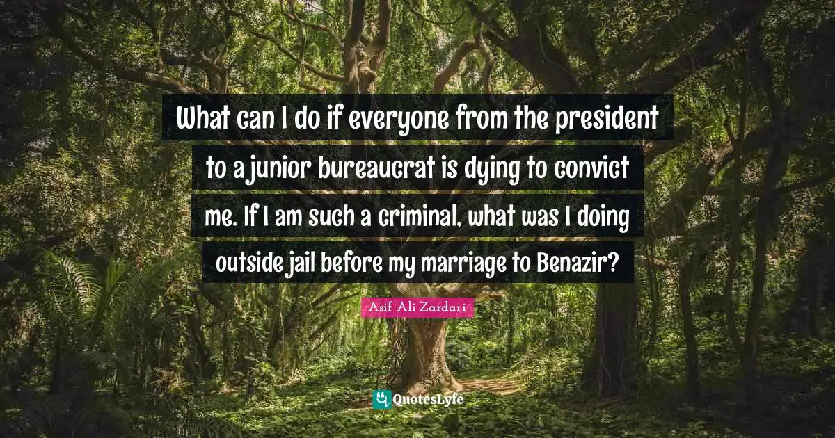 What can I do if everyone from the president to a junior bureaucrat is dying to convict me. If I am such a criminal, what was I doing outside jail before my marriage to Benazir?