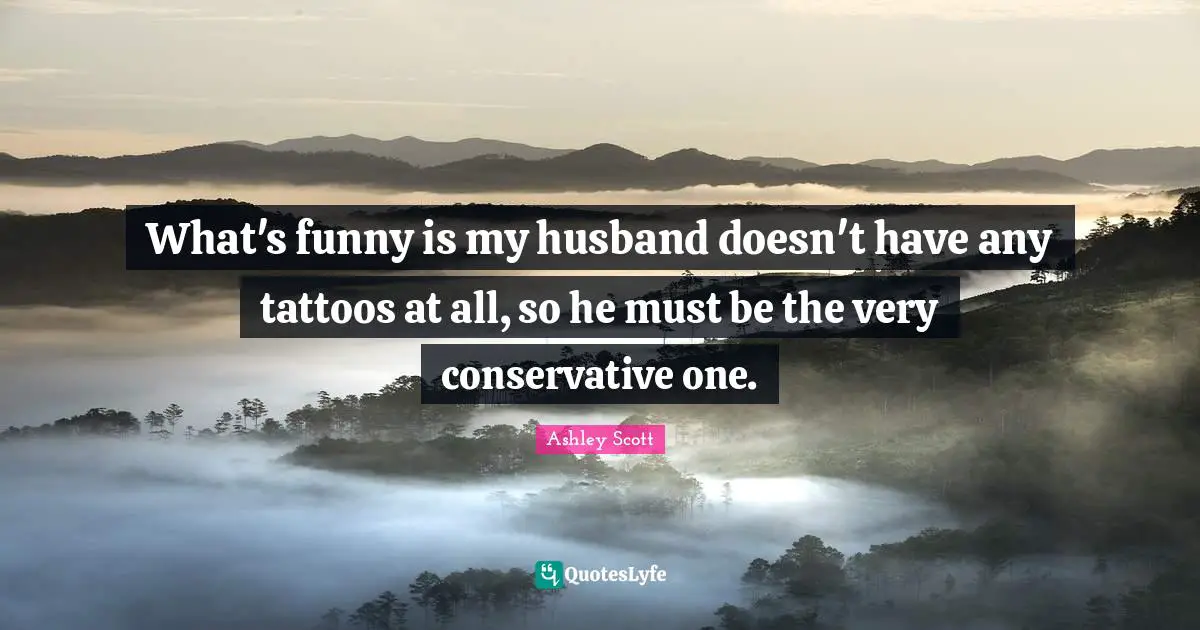 What's funny is my husband doesn't have any tattoos at all, so he must be the very conservative one.