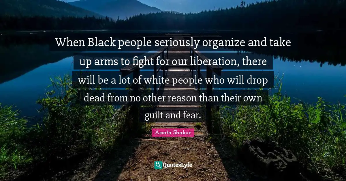 Assata Shakur Quotes: "When Black people seriously organize and take up arms to fight for our liberation, there will be a lot of white people who will drop dead from no other reason than their own guilt and fear."