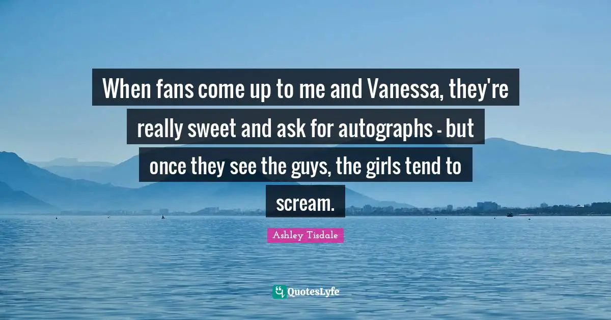 When fans come up to me and Vanessa, they're really sweet and ask for autographs - but once they see the guys, the girls tend to scream.