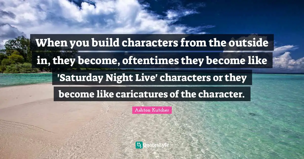 When you build characters from the outside in, they become, oftentimes they become like 'Saturday Night Live' characters or they become like caricatures of the character.