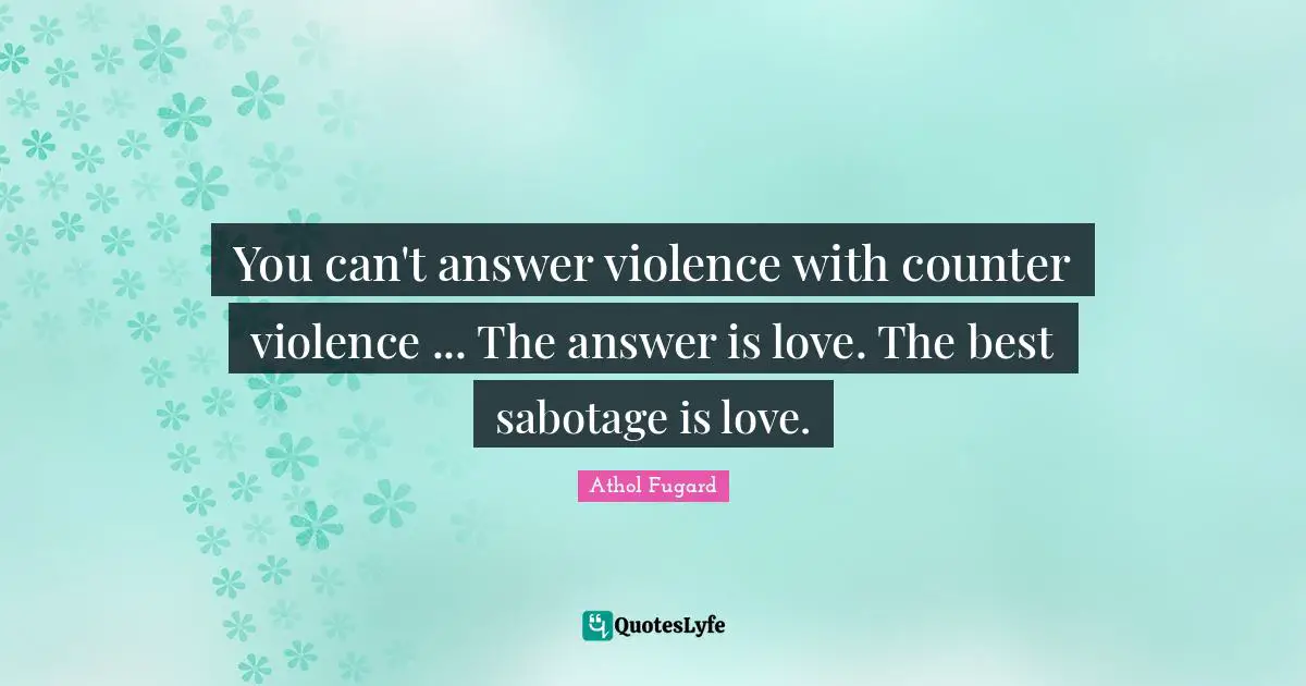 You can't answer violence with counter violence ... The answer is love. The best sabotage is love.