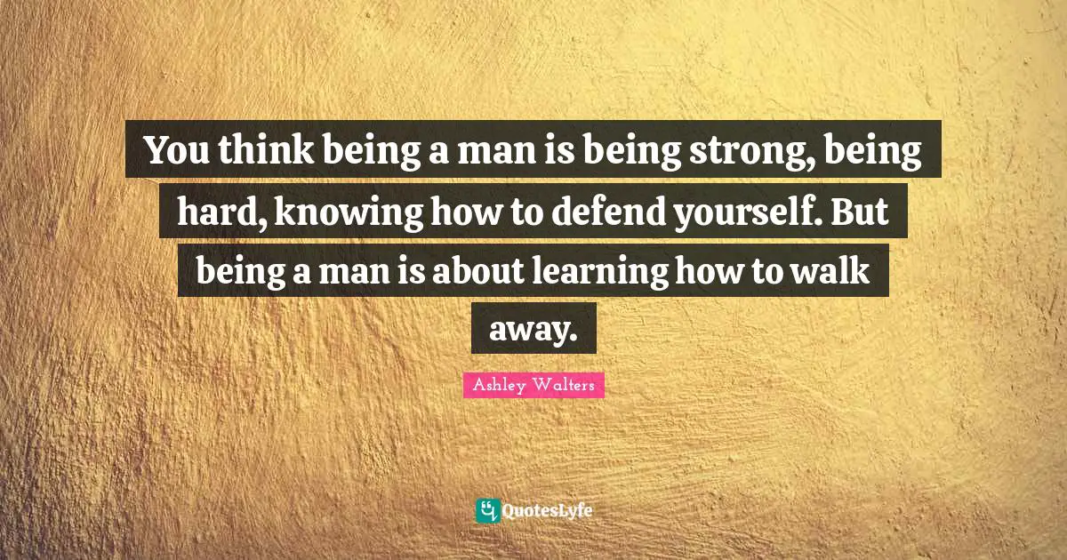 You think being a man is being strong, being hard, knowing how to defend yourself. But being a man is about learning how to walk away.