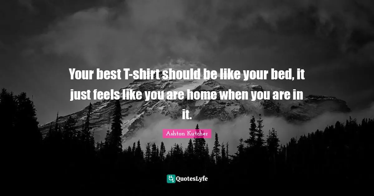 Your best T-shirt should be like your bed, it just feels like you are home when you are in it.