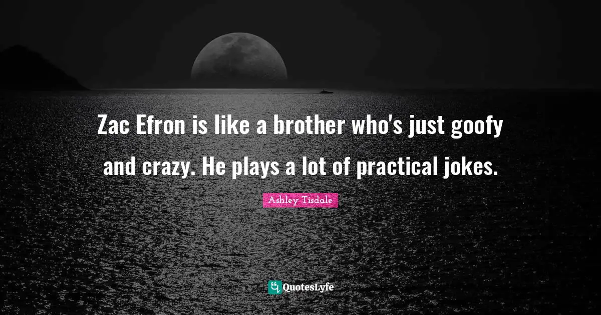 Zac Efron is like a brother who's just goofy and crazy. He plays a lot of practical jokes.