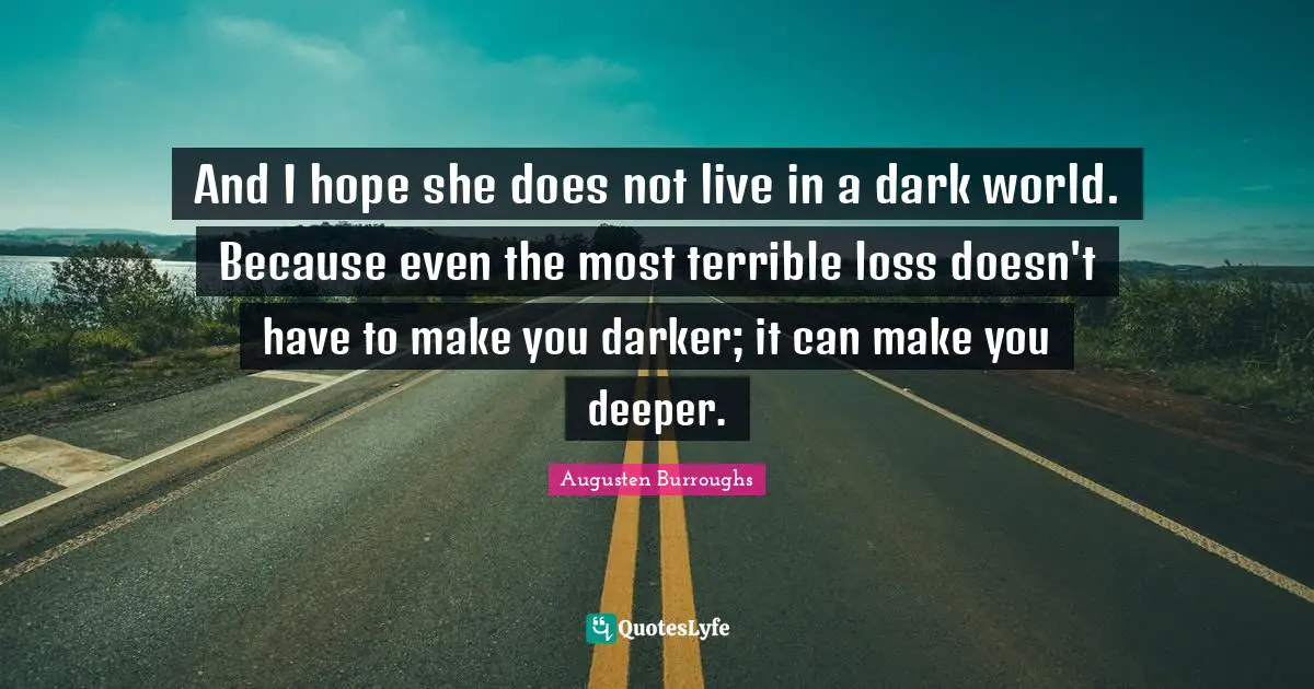 And I hope she does not live in a dark world. Because even the most terrible loss doesn't have to make you darker; it can make you deeper.