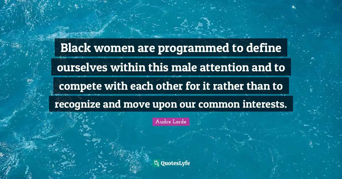 Black women are programmed to define ourselves within this male attention and to compete with each other for it rather than to recognize and move upon our common interests.
