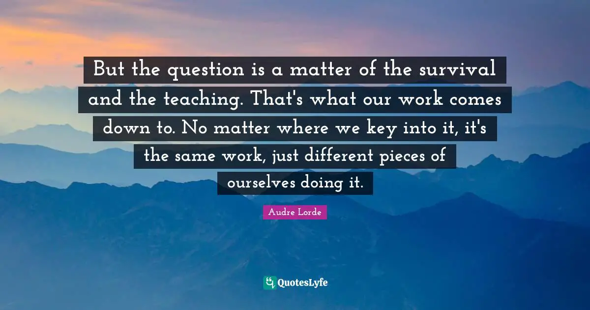 But the question is a matter of the survival and the teaching. That's what our work comes down to. No matter where we key into it, it's the same work, just different pieces of ourselves doing it.