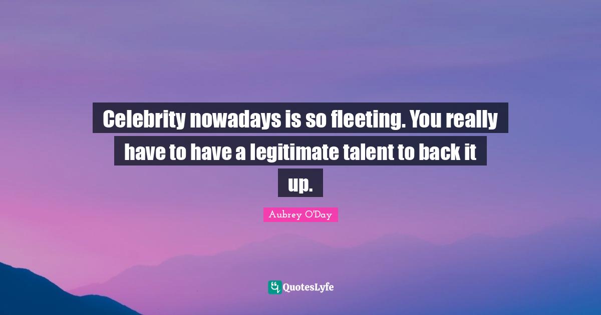 Celebrity nowadays is so fleeting. You really have to have a legitimate talent to back it up.