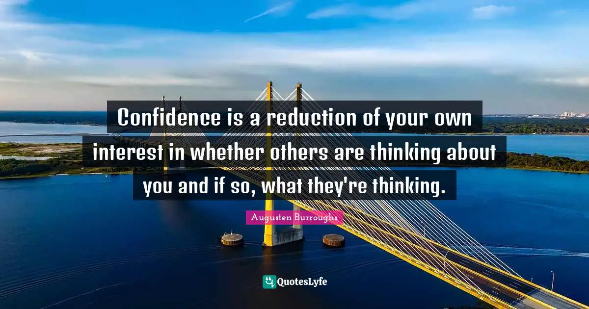 Confidence is a reduction of your own interest in whether others are thinking about you and if so, what they're thinking.