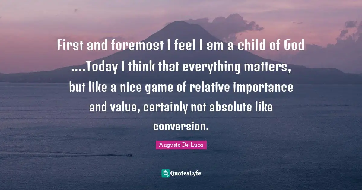 First and foremost I feel I am a child of God ....Today I think that everything matters, but like a nice game of relative importance and value, certainly not absolute like conversion.