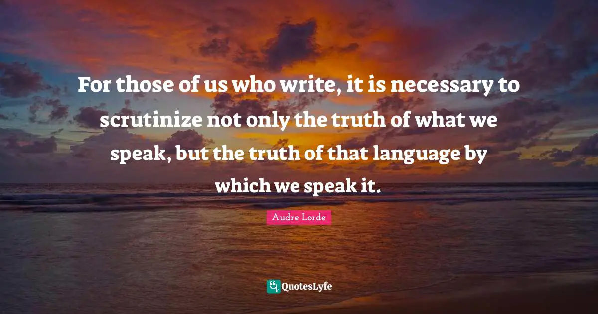 Scrutinize Quotes: "For those of us who write, it is necessary to scrutinize not only the truth of what we speak, but the truth of that language by which we speak it."