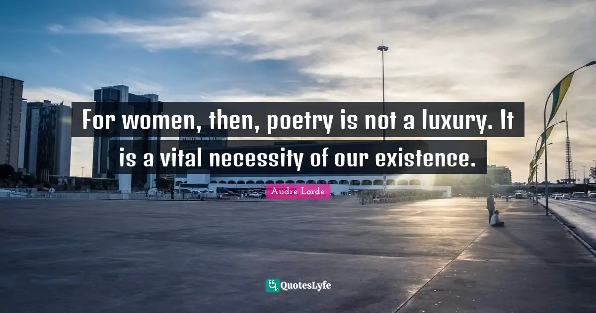 For women, then, poetry is not a luxury. It is a vital necessity of our existence.
