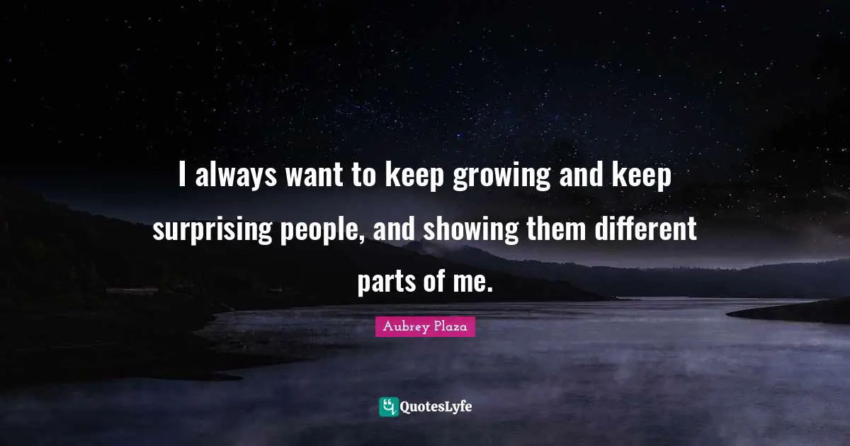 I always want to keep growing and keep surprising people, and showing them different parts of me.