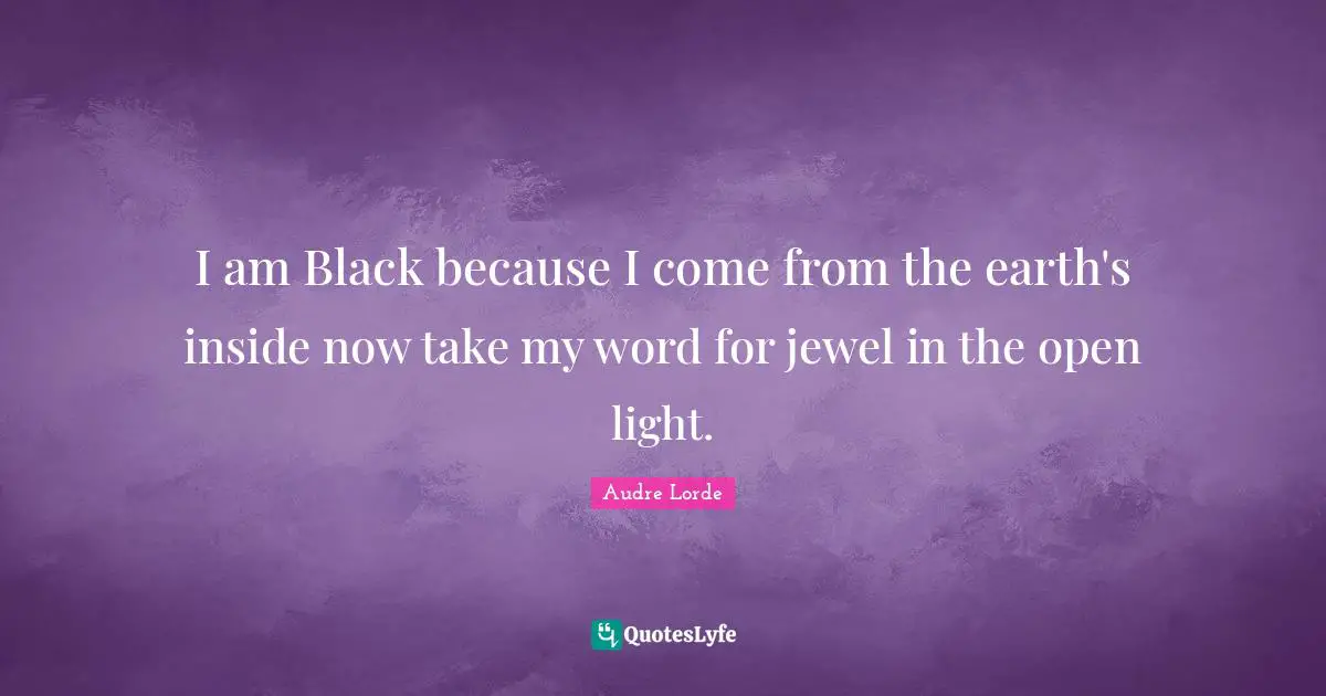 I am Black because I come from the earth's inside now take my word for jewel in the open light.